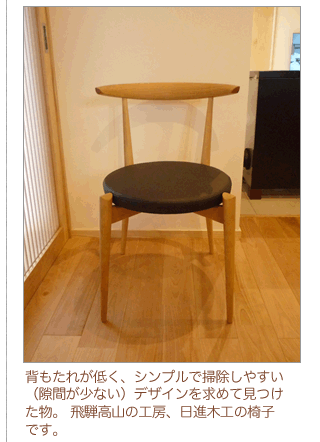 背もたれが低く、シンプルで掃除しやすく（隙間が少ない）デザインを求めて見つけた物。飛騨高山の工房、日進木工の椅子です。