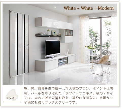 『White+White=Modern』
ホワイト
壁、床、家具を白で統一した人気のプラン。ポイントは床材。パールをちりばめた「ホワイトオニキス」柄のデザインは、光の加減で表情を変え、華やかな印象に。水掛かりや傷にも強くワックスフリーです。