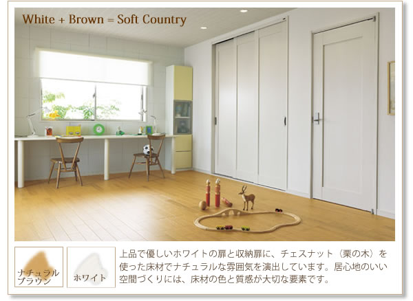 『White+Brown=Soft Country』
ナチュラルブラウン×ホワイト
上品で優しいホワイトの扉と収納扉に、チェスナット（栗の木）を使った床材でナチュラルな雰囲気を演出しています。居心地のいい空間づくりには、床材の色と質感が大切な要素です。