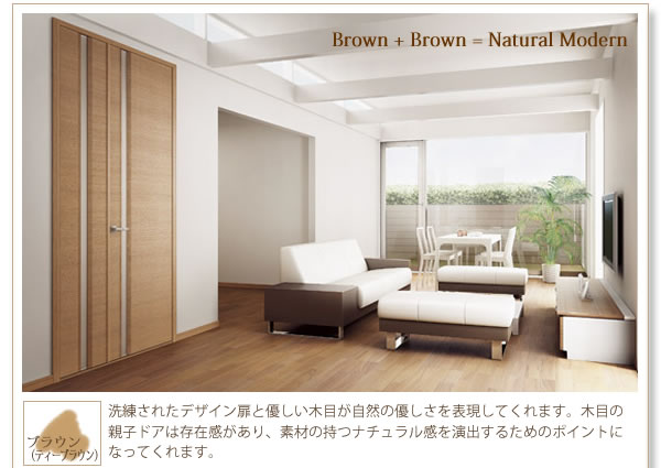『Brown+Brown=Nutural Modern』
ブラウン（ディープブラウン）
洗練されたデザイン扉と優しい木目が自然の優しさを表現してくれます。木目の親子ドアは存在感があり、素材の持つナチュラル感を演出するためのポイントになってくれます。