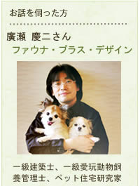 お話を伺った方 廣瀬 慶二さん ファウナ・プラス・デザイン
一級建築士、一級愛玩動物飼育管理士、ペット住宅研究家
